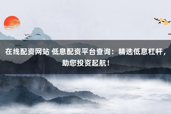 在線配資網(wǎng)站 低息配資平臺(tái)查詢：精選低息杠桿，助您投資起航！