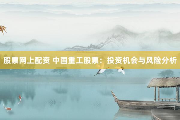 股票網(wǎng)上配資 中國重工股票：投資機會與風(fēng)險分析