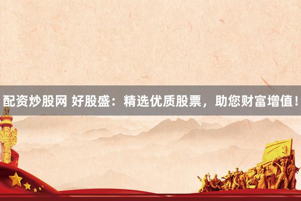 配資炒股網(wǎng) 好股盛：精選優(yōu)質(zhì)股票，助您財(cái)富增值！