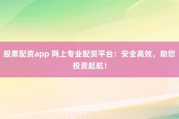 股票配資app 網(wǎng)上專業(yè)配資平臺(tái)：安全高效，助您投資起航！