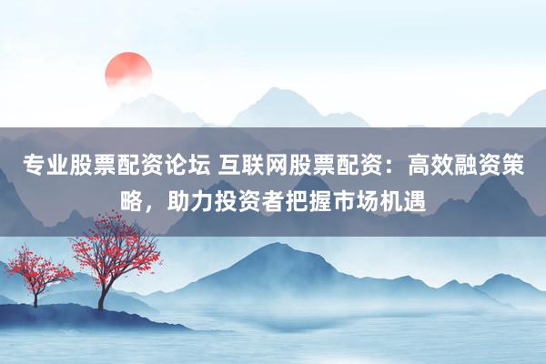 專業(yè)股票配資論壇 互聯(lián)網(wǎng)股票配資：高效融資策略，助力投資者把握市場機遇