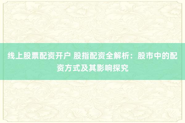 線上股票配資開戶 股指配資全解析：股市中的配資方式及其影響探究