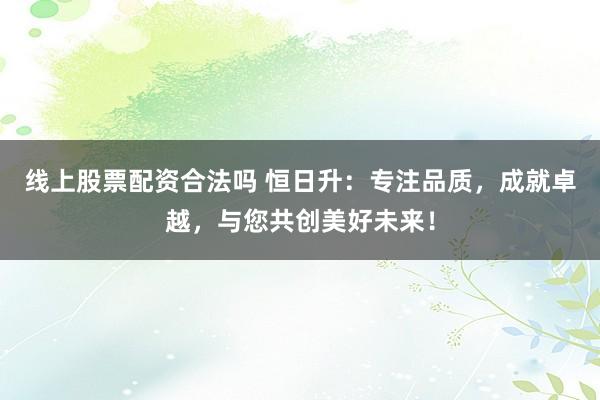 線上股票配資合法嗎 恒日升：專注品質(zhì)，成就卓越，與您共創(chuàng)美好未來！