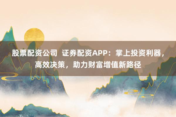 股票配資公司  證券配資APP：掌上投資利器，高效決策，助力財富增值新路徑