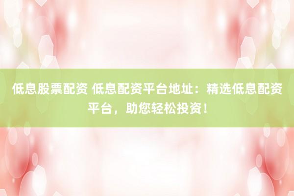 低息股票配資 低息配資平臺地址：精選低息配資平臺，助您輕松投資！