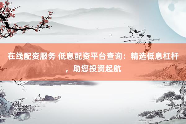 在線配資服務 低息配資平臺查詢：精選低息杠桿，助您投資起航