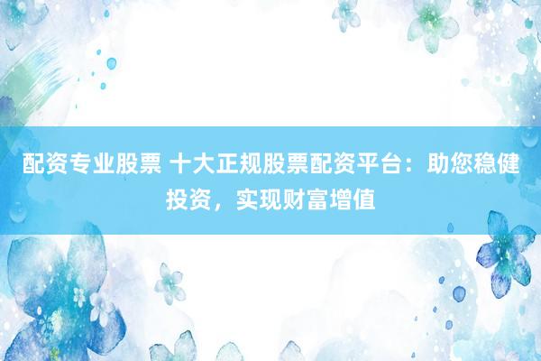 配資專業(yè)股票 十大正規(guī)股票配資平臺：助您穩(wěn)健投資，實現(xiàn)財富增值