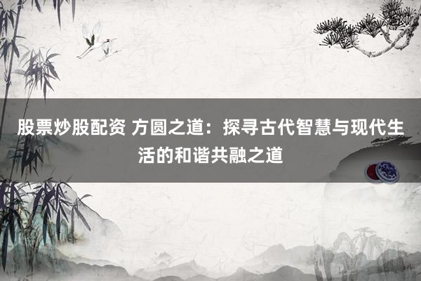 股票炒股配資 方圓之道：探尋古代智慧與現(xiàn)代生活的和諧共融之道