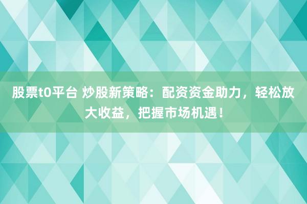 股票t0平臺 炒股新策略：配資資金助力，輕松放大收益，把握市場機遇！