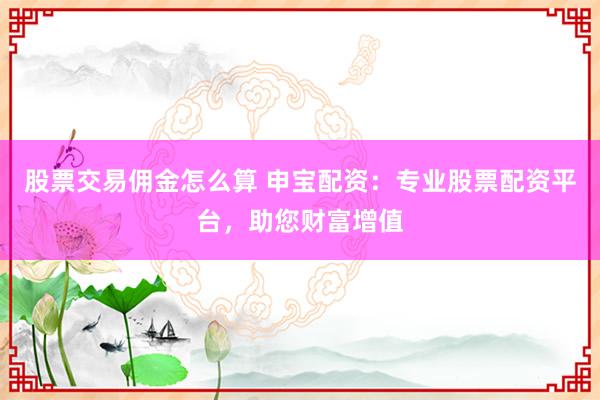 股票交易傭金怎么算 申寶配資：專業(yè)股票配資平臺，助您財(cái)富增值