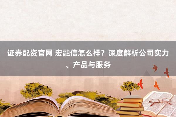 證券配資官網(wǎng) 宏融信怎么樣？深度解析公司實(shí)力、產(chǎn)品與服務(wù)