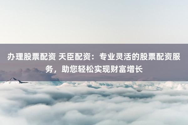 辦理股票配資 天臣配資：專業(yè)靈活的股票配資服務(wù)，助您輕松實(shí)現(xiàn)財(cái)富增長(zhǎng)