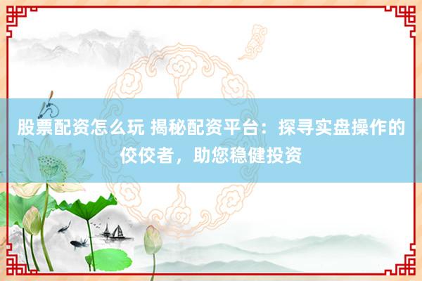 股票配資怎么玩 揭秘配資平臺：探尋實盤操作的佼佼者，助您穩(wěn)健投資