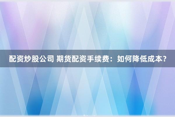 配資炒股公司 期貨配資手續(xù)費(fèi)：如何降低成本？