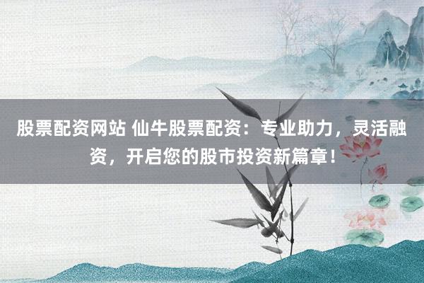 股票配資網(wǎng)站 仙牛股票配資：專業(yè)助力，靈活融資，開啟您的股市投資新篇章！