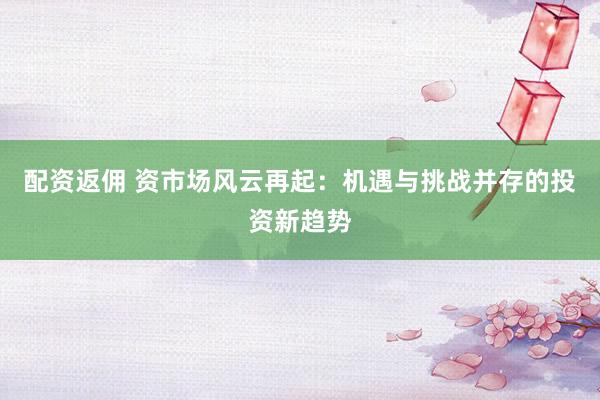 配資返傭 資市場風(fēng)云再起：機遇與挑戰(zhàn)并存的投資新趨勢