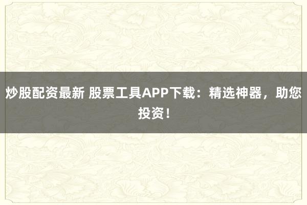 炒股配資最新 股票工具APP下載：精選神器，助您投資！