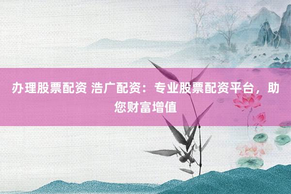辦理股票配資 浩廣配資：專業(yè)股票配資平臺，助您財富增值